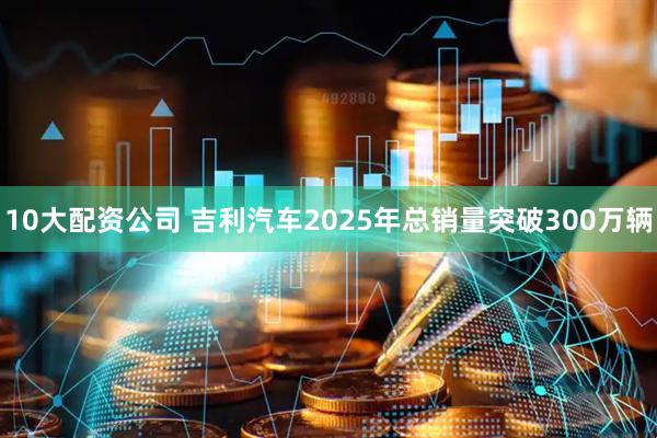 10大配资公司 吉利汽车2025年总销量突破300万辆