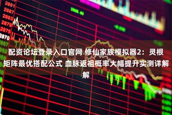 配资论坛登录入口官网 修仙家族模拟器2：灵根矩阵最优搭配公式 血脉返祖概率大幅提升实测详解