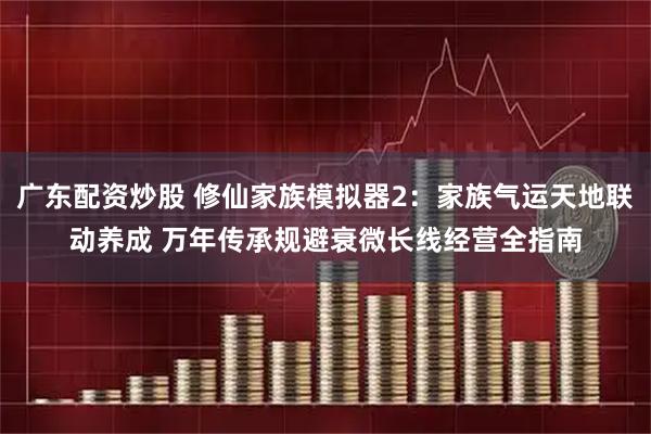 广东配资炒股 修仙家族模拟器2：家族气运天地联动养成 万年传承规避衰微长线经营全指南