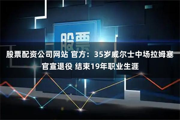 股票配资公司网站 官方：35岁威尔士中场拉姆塞官宣退役 结束19年职业生涯