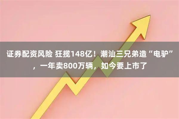 证券配资风险 狂揽148亿！潮汕三兄弟造“电驴”，一年卖800万辆，如今要上市了