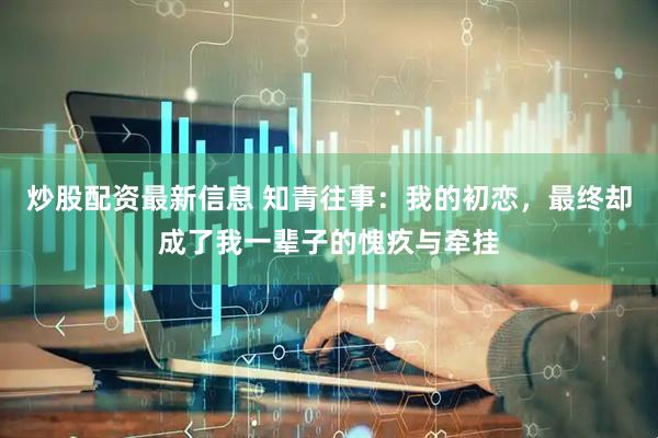 炒股配资最新信息 知青往事：我的初恋，最终却成了我一辈子的愧疚与牵挂