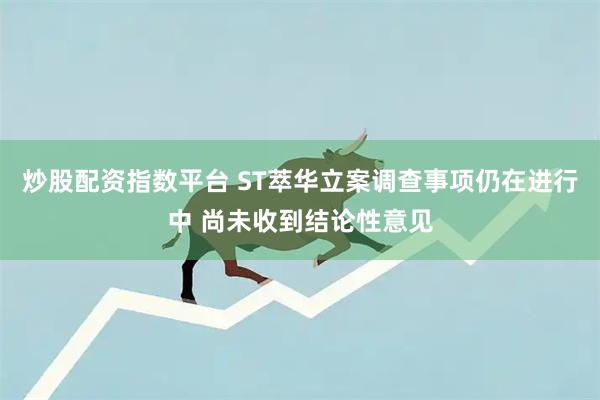 炒股配资指数平台 ST萃华立案调查事项仍在进行中 尚未收到结论性意见